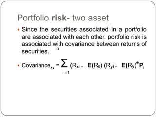 Portfolio risk- two asset Since the securities associated in a portfolio are associated with each other, portfolio risk is associated with covariance between returns of securities.Covariancexy = Σ(Rxi –    E(Rx) (Ryi –    E(Ry)*Pii=1n