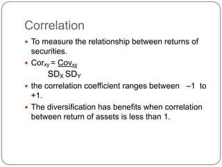 Correlation To measure the relationship between returns of securities.Corxy= CovxySDX SDYthe correlation coefficient ranges between   –1  to  +1.  The diversification has benefits when correlation between return of assets is less than 1.