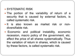SYSTEMATIC RISKThe portion of the variability of return of a security that is caused by external factors, is called systematic risk.It is also known as market risk or non-diversifiable risk.Economic and political instability, economic recession, macro policy of the government, etc. affect the price of all shares systematically. Thus the variation of return in shares, which is caused by these factors, is called systematic risk.