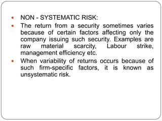 NON - SYSTEMATIC RISK:The return from a security sometimes varies because of certain factors affecting only the company issuing such security. Examples are raw material scarcity, Labour strike, management efficiency etc. When variability of returns occurs because of such firm-specific factors, it is known as unsystematic risk.