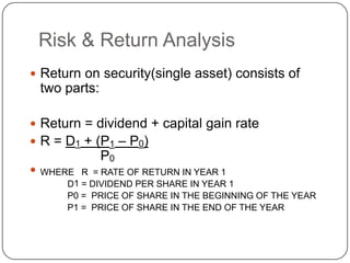 Risk & Return AnalysisReturn on security(single asset) consists of two parts:Return = dividend + capital gain rateR = D1 + (P1 – P0)                P0WHERE   R  = RATE OF RETURN IN YEAR 1      D1 = DIVIDEND PER SHARE IN YEAR 1      P0 =  PRICE OF SHARE IN THE BEGINNING OF THE YEAR      P1 =  PRICE OF SHARE IN THE END OF THE YEAR