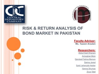 RISK & RETURN ANALYSIS OF
BOND MARKET IN PAKISTAN
Faculty Advisor:
Ms. Tazeen Arsalan
Researchers:
Abdul Hadi Khanani
Armoghan Moin
Qandeel Fatima Memon
Samra Javed
Syed Jahanzeb Haider
Yamna Shumas
Zoya Talat
 