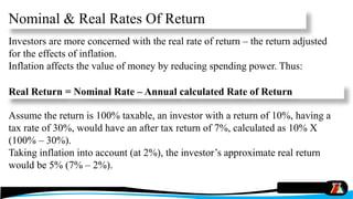 Nominal & Real Rates Of Return
Investors are more concerned with the real rate of return – the return adjusted
for the effects of inflation.
Inflation affects the value of money by reducing spending power. Thus:
Assume the return is 100% taxable, an investor with a return of 10%, having a
tax rate of 30%, would have an after tax return of 7%, calculated as 10% X
(100% – 30%).
Taking inflation into account (at 2%), the investor’s approximate real return
would be 5% (7% – 2%).
Real Return = Nominal Rate – Annual calculated Rate of Return
 