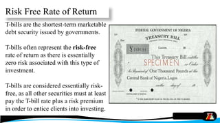 Risk Free Rate of Return
T-bills are the shortest-term marketable
debt security issued by governments.
T-bills often represent the risk-free
rate of return as there is essentially
zero risk associated with this type of
investment.
T-bills are considered essentially risk-
free, as all other securities must at least
pay the T-bill rate plus a risk premium
in order to entice clients into investing.
 