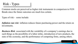 Common stocks are perceived as higher risk instruments in comparison to FGN
Bonds since the future outcomes are much less certain.
Types of risk - some include:
Inflation rate risk: inflation reduces future purchasing power and the return on
investments.
Business Risk: associated with the variability of a company’s earnings due to
such things as the possibility of a labor strike, introduction of new products, the
state of the economy, and the performance of competing firms, among others.
Risk - Types
 