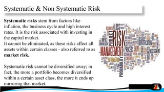 Systematic & Non Systematic Risk
Systematic risks stem from factors like
inflation, the business cycle and high interest
rates. It is the risk associated with investing in
the capital market.
It cannot be eliminated, as these risks affect all
assets within certain classes - also referred to as
market risk.
Systematic risk cannot be diversified away; in
fact, the more a portfolio becomes diversified
within a certain asset class, the more it ends up
mirroring that market.
 