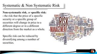 Non-systematic risk, or specific risk:
- the risk that the price of a specific
security or a specific group of
securities will change in price to a
different degree or in a different
direction from the market as a whole.
Specific risk can be reduced by
diversifying among a number of
securities.
Systematic & Non Systematic Risk
 