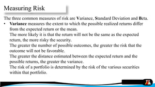 Measuring Risk
The three common measures of risk are Variance, Standard Deviation and Beta.
• Variance measures the extent to which the possible realized returns differ
from the expected return or the mean.
The more likely it is that the return will not be the same as the expected
return, the more risky the security.
The greater the number of possible outcomes, the greater the risk that the
outcome will not be favorable.
The greater the distance estimated between the expected return and the
possible returns, the greater the variance.
The risk of a portfolio is determined by the risk of the various securities
within that portfolio.
 