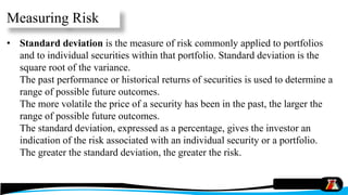• Standard deviation is the measure of risk commonly applied to portfolios
and to individual securities within that portfolio. Standard deviation is the
square root of the variance.
The past performance or historical returns of securities is used to determine a
range of possible future outcomes.
The more volatile the price of a security has been in the past, the larger the
range of possible future outcomes.
The standard deviation, expressed as a percentage, gives the investor an
indication of the risk associated with an individual security or a portfolio.
The greater the standard deviation, the greater the risk.
Measuring Risk
 