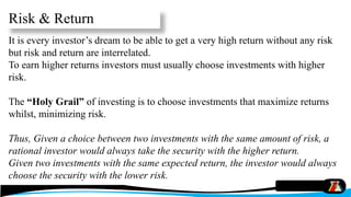Risk & Return
It is every investor’s dream to be able to get a very high return without any risk
but risk and return are interrelated.
To earn higher returns investors must usually choose investments with higher
risk.
The “Holy Grail” of investing is to choose investments that maximize returns
whilst, minimizing risk.
Thus, Given a choice between two investments with the same amount of risk, a
rational investor would always take the security with the higher return.
Given two investments with the same expected return, the investor would always
choose the security with the lower risk.
 