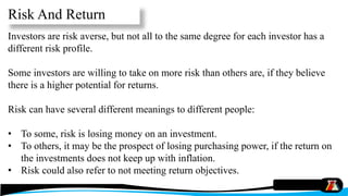 Investors are risk averse, but not all to the same degree for each investor has a
different risk profile.
Some investors are willing to take on more risk than others are, if they believe
there is a higher potential for returns.
Risk can have several different meanings to different people:
• To some, risk is losing money on an investment.
• To others, it may be the prospect of losing purchasing power, if the return on
the investments does not keep up with inflation.
• Risk could also refer to not meeting return objectives.
Risk And Return
 