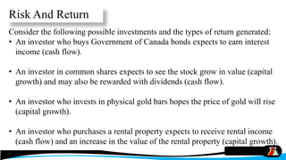 Consider the following possible investments and the types of return generated:
• An investor who buys Government of Canada bonds expects to earn interest
income (cash flow).
• An investor in common shares expects to see the stock grow in value (capital
growth) and may also be rewarded with dividends (cash flow).
• An investor who invests in physical gold bars hopes the price of gold will rise
(capital growth).
• An investor who purchases a rental property expects to receive rental income
(cash flow) and an increase in the value of the rental property (capital growth).
Risk And Return
 