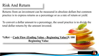 Risk And Return
Returns from an investment can be measured in absolute dollars but common
practice is to express returns as a percentage or as a rate of return or yield.
To convert a dollar amount to a percentage, the usual practice is to divide the
total dollar returns by the amount invested.
%Ret = Cash Flow (Ending Value - Beginning Value)X 100
Beginning Value
 