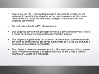 •  Investir em um PE – Produto Estruturado é diferente de investir em um
instrumento mais tradicional muitas vezes referido como um instrumento
plain vanilla. Os riscos são diferentes, e exigem um processo de due
diligence sob medida.
•  Se você não entender o PE, não compre-o.
•  Due diligence deve ser um processo contínuo e deve adicionar valor. Não é
e nunca deve tornar-se um processo de check list simples.
•  Due diligence é geralmente um processo de três etapas: que é estruturado
em torno da compreensão dos ativos subjacentes do PE, de sua estrutura e
de como ele se encaixa no mandato.
•  Due diligence não é um processo estático. É um processo contínuo, que se
inicia no momento em que o investimento inicial no PE é feito e termina
quando o PE vence ou é resgatado.
 