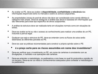 •  Ao avaliar os PE, deve-se avaliar a disponibilidade, confiabilidade e relevância das
informações disponíveis tanto no mercado e sobre os activos subjacentes.
•  As propriedades únicas do pool de ativos não deve ser considerada como sendo idêntica à
categoria mais ampla. Deve-se assegurar a análise dos ativos é baseada em informações que
são relevantes para esse tipo específico de ativos subjacentes.
•  A análise da estrutura deve ser realizada tanto em situações normais como em situações de
stress.
•  Deve-se avaliar se há ou não o acesso ao conhecimento para realizar uma análise de um PE,
incluindo a perícia legal.
•  Qualquer que seja a estrutura do PE, deve-se entender como os fluxos de caixa serão
destinados às diferentes parcelas do PE.
•  Deve-se usar as práticas recomendadas para construir a própria opinião sobre o PE:
•  é o preço certo para os riscos assumidos em nome dos investidores?
•  Deve-se verificar que o investimento no PE, em nome da carteiras é consistente com as
divulgações, o mandato e as operações das carteiras.
•  Deve-se entender a metodologia, os parâmetros e com base no qual foi produzida a opinião de
um terceiro. Deve-se ter os meios e conhecimentos adequados para contestar a metodologia e
os parâmetros.
 