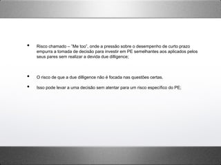 •  Risco chamado – ”Me too”, onde a pressão sobre o desempenho de curto prazo
empurra a tomada de decisão para investir em PE semelhantes aos aplicados pelos
seus pares sem realizar a devida due dilligence;
•  O risco de que a due dilligence não é focada nas questões certas.
•  Isso pode levar a uma decisão sem atentar para um risco específico do PE;
 
