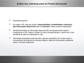 •  Expectativas gerais:
•  Ao avaliar o PE, deve-se avaliar a disponibilidade, confiabilidade e relevância
das informações disponíveis tanto no mercado e sobre os ativos subjacentes.
•  Identificando falhas na informação disponível não necessariamente impedir o
investimento no PE. Avaliar e mitigar os riscos correspondentes, e decidir se o nível
resultante de retorno é adequado ou não.
•  Informação necessária nesta fase não é apenas quantitativa. Em muitos casos, a
compreensão da dinâmica do mercado exigirá a coleta de informações qualitativas
sobre o mercado subjacente.
Análise dos underlying asset do Produto Estruturado
 