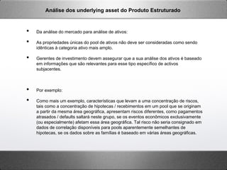 •  Da análise do mercado para análise de ativos:
•  As propriedades únicas do pool de ativos não deve ser consideradas como sendo
idênticas à categoria ativo mais amplo.
•  Gerentes de investimento devem assegurar que a sua análise dos ativos é baseado
em informações que são relevantes para esse tipo específico de activos
subjacentes.
•  Por exemplo:
•  Como mais um exemplo, características que levam a uma concentração de riscos,
tais como a concentração de hipotecas / recebimentos em um pool que se originam
a partir da mesma área geográfica, apresentam riscos diferentes, como pagamentos
atrasados ​​/ defaults saltará neste grupo, se os eventos econômicos exclusivamente
(ou especialmente) afetam essa área geográfica. Tal risco não seria consignado em
dados de correlação disponíveis para pools aparentemente semelhantes de
hipotecas, se os dados sobre as famílias é baseado em várias áreas geográficas.
Análise dos underlying asset do Produto Estruturado
 