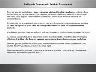 Deve-se garantir que todos os riscos relevantes são identificados e avaliados: embora o foco
tende a estar em risco de mercado (incluindo os riscos associados aos parâmetros de mercado,
tais como taxas de juros, volatilidade ou correlações), outros tipos de riscos não deve ser
desconsiderada.
Em particular, os acontecimentos recentes do mercado têm mostrado que muitas vezes a análise
do risco de liquidez e que o risco da contraparte ou emissor deve ser cuidadosamente
avaliada
A análise da estrutura deve ser realizado tanto em situações normais como em situações de stress.
Ao realizar essa análise, deve-ae primeiro avaliar a confiabilidade e relevância das informações
utilizadas. A análise não deve ser baseada exclusivamente em documentos de marketing.
Deve-se garantir que tem-se acesso, para o conhecimento/expertise correto para realizar uma
análise de um PE particular, incluindo a perícia legal.
Qualquer que seja a estrutura, o gestor de activos deve entender como os fluxos de caixa serão
destinados às diferentes parcelas do SFI.
Análise da Estrutura do Produto Estruturado
 