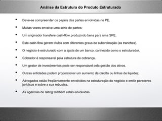 •  Deve-se compreender os papéis das partes envolvidas no PE.
•  Muitas vezes envolve uma série de partes:
•  Um originador transfere cash-flow produzindo bens para uma SPE.
•  Este cash-flow geram títulos com diferentes graus de subordinação (as tranches).
•  O negócio é estruturado com a ajuda de um banco, conhecido como o estruturador.
•  Cobrador é responsavel pela estrutura de cobrança.
•  Um gestor de investimentos pode ser responsável pela gestão dos ativos.
•  Outras entidades podem proporcionar um aumento de crédito ou linhas de liquidez.
•  Advogados estão freqüentemente envolvidos na estruturação do negócio e emitir pareceres
jurídicos e sobre a sua robustez.
•  As agências de rating também estão envolvidas.
Análise da Estrutura do Produto Estruturado
 