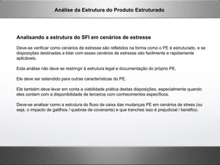 Analisando a estrutura do SFI em cenários de estresse
Deve-se verificar como cenários de estresse são refletidos na forma como o PE é estruturado, e se
disposições destinadas a lidar com esses cenários de estresse são facilmente e rapidamente
aplicáveis.
Esta análise não deve se restringir à estrutura legal e documentação do próprio PE.
Ele deve ser estendido para outras características do PE.
Ele também deve levar em conta a viabilidade prática destas disposições, especialmente quando
eles contam com a disponibilidade de terceiros com conhecimentos específicos.
Deve-se analisar como a estrutura do fluxo de caixa das mudanças PE em cenários de stress (ou
seja, o impacto de gatilhos / quebras de covenants) e que tranches isso é prejudicial / benéfico.
Análise da Estrutura do Produto Estruturado
 