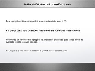 Deve usar estas práticas para construir a sua própria opinião sobre o PE:
é o preço certo para os riscos assumidos em nome dos investidores?
Construindo um parecer sobre o preço do PE implica que entende-se quais são os drivers da
avaliação que são sensíveis ao preço.
Isso requer que uma análise quantitativa e qualitativa deve ser conduzida.
Análise da Estrutura do Produto Estruturado
 