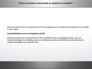 Deve-se verificar como o investimento no PE é consistente com a política de investimento do mandato
e suas regras.
Compatibilidade com as divulgações da CEI
Deve-se verificar que o investimento no PE é consistente com as divulgações feitas, quer em
documentos legais ou marketing, para os investidores quanto aos objectivos de investimento da
carteira, estratégia e seu perfil de risco.
Como o produto estruturado se adapta ao mandato?
 