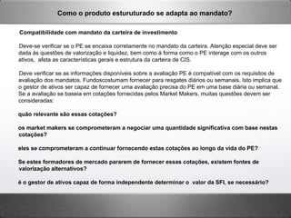 Compatibilidade com mandato da carteira de investimento
Deve-se verificar se o PE se encaixa corretamente no mandato da carteira. Atenção especial deve ser
dada às questões de valorização e liquidez, bem como à forma como o PE interage com os outros
ativos, afeta as características gerais e estrutura da carteira de CIS.
Deve verificar se as informações disponíveis sobre a avaliação PE é compatível com os requisitos de
avaliação dos mandatos. Fundoscostumam fornecer para resgates diários ou semanais. Isto implica que
o gestor de ativos ser capaz de fornecer uma avaliação precisa do PE em uma base diária ou semanal.
Se a avaliação se baseia em cotações fornecidas pelos Market Makers, muitas questões devem ser
consideradas:
quão relevante são essas cotações?
os market makers se comprometeram a negociar uma quantidade significativa com base nestas
cotações?
eles se comprometeram a continuar fornecendo estas cotações ao longo da vida do PE?
Se estes formadores de mercado pararem de fornecer essas cotações, existem fontes de
valorização alternativos?
é o gestor de ativos capaz de forma independente determinar o valor da SFI, se necessário?
Como o produto esturuturado se adapta ao mandato?
 