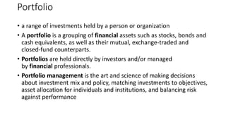 Portfolio
• a range of investments held by a person or organization
• A portfolio is a grouping of financial assets such as stocks, bonds and
cash equivalents, as well as their mutual, exchange-traded and
closed-fund counterparts.
• Portfolios are held directly by investors and/or managed
by financial professionals.
• Portfolio management is the art and science of making decisions
about investment mix and policy, matching investments to objectives,
asset allocation for individuals and institutions, and balancing risk
against performance
 