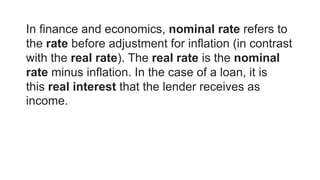 In finance and economics, nominal rate refers to
the rate before adjustment for inflation (in contrast
with the real rate). The real rate is the nominal
rate minus inflation. In the case of a loan, it is
this real interest that the lender receives as
income.
 