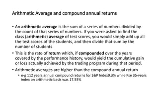 Arithmetic Average and compound annual returns
• An arithmetic average is the sum of a series of numbers divided by
the count of that series of numbers. If you were asked to find the
class (arithmetic) average of test scores, you would simply add up all
the test scores of the students, and then divide that sum by the
number of students
• This is the rate of return which, if compounded over the years
covered by the performance history, would yield the cumulative gain
or loss actually achieved by the trading program during that period.
• Arithmetic averages are higher than the compound annual return
• e-g 112 years annual compound returns for S&P Index9.3% while Kse 35-years
index on arithmetic basis was 17.55%
 