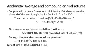 Arithmetic Average and compound annual returns
• Suppose oil company Common Stock Price Rs.100. chances are that
the end of the year it might be Rs. 90, Rs. 110 or Rs. 130.
The expected return could be [1/3(-10+10+30)]= + 10
Or -10+10+30/3 =10%
• On discount or compound cash flow it will be as:
PV= 110/1.10= Rs. 100 (expected rate of return 10%)
• Average compound returns of oil company as:
(.9*1.1*1.3)1/3 =.088 or 8.8%
NPV at 10% = -100+108.8/1.1 = -1.1
 