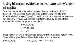 Using historical evidence to evaluate today’s cost
of capital
Suppose that stock is expected to pay a dividend next year of Rs 12
(DIV=12). The stock yields 3% and the dividend is expected to grow
indefinitely by 7% a year (g=.07). Therefore, the total return that investors
expect is r=3+7=10%. We can find the stock’s value by plugging these
numbers into constant growth formula as
PV=DIV1/(r-g)
=12/(.10-.07)
=Rs. 400
Imagine that investors now revised downward their required return r=9%.
The dividend yield falls to 2% and the value of stock rises to
PV=DIV1/(r-g) = =12/(.09 - .07) =Rs. 600
 
