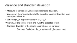 Variance and standard deviation
• Measure of spread are variance and standard deviation.
• Variance of the market return is the expected squared deviation from
the expected return
• Variance (r-
m)= expected value of (r-
m - rm)2
Where r-
m is the actual return and rm is the expected return
• Standard deviation is the simple squared root of variance
Standard Deviation of r-
m = variance (r-
m)squared root
 