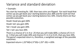 Variance and standard deviation
• Example:
You start by investing Rs. 100. then two coins are flipped. For each head that
comes up you get back your starting balance plus 30% and for each tail that
comes up you get back your starting balance less 10%. Clearly there are four
possible outcomes.
Head+ head you gain 60%
Head+ tail: you gain 20%
Tail + head: you gain 20%
Tail + tail: you lose 20%
There is a chance of 1 in 4 or .25 that you will make 60%; a chance of 2 in 4
or .5 that you will make 20% and chance if 1 in 4 or 0.25, that you lose 20%.
The game’s expected return is, therefore, a weighted average of the possible
outcomes:
Expected return= (.25*60)+(.5*20)+ (.25*-20) =+20%
 
