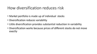 How diversification reduces risk
• Market portfolio is made up of individual stocks
• Diversification reduces variability
• Little diversification provides substantial reduction in variability
• Diversification works because prices of different stocks do not move
exactly
 