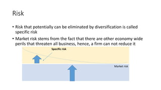 Risk
• Risk that potentially can be eliminated by diversification is called
specific risk
• Market risk stems from the fact that there are other economy wide
perils that threaten all business, hence, a firm can not reduce it
Specific risk
Market risk
 