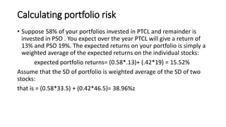 Calculating portfolio risk
• Suppose 58% of your portfolios invested in PTCL and remainder is
invested in PSO . You expect over the year PTCL will give a return of
13% and PSO 19%. The expected returns on your portfolio is simply a
weighted average of the expected returns on the individual stocks:
expected portfolio returns= (0.58*.13)+ (.42*19) = 15.52%
Assume that the SD of portfolio is weighted average of the SD of two
stocks:
that is = (0.58*33.5) + (0.42*46.5)= 38.96%z
 