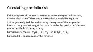 Calculating portfolio risk
If the prospects of the stocks tended to move in opposite directions,
the correlation coefficient and the covariance would be negative
Just as you weighted the variances by the square of the proportion
invested so you must weight the covariance by the product of the two
proportionate holdings x1 and x2
Portfolio variance= = X2
1 σ2
1 + X2
2 σ2
2 + 2( X1X2 P12 σ1 σ2)
Portfolio SD is square root of the variance
 