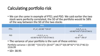 Calculating portfolio risk
• We can the same in example of PTCL and PSO. We said earlier the two
stock were perfectly correlated, the SD of the portfolio would lie 58%
of the way between the SD of the two stocks
• The variance of your portfolio is the sum of these entries:
Portfolio variance = [(0.58)2 *(33.5)2]+ [(0.42)2* (46.5)2+2(0.58*42*1*33.5*46.5)=
1516.99
• SD= 38.95
PSOPTCL
= X1X2 P12 σ1 σ2
=(0.58)*0.42*1*(33.5)*(46.5)
X2
1 σ2
1 =(0.58)2 *(33.5)2PTCL
X2
2 σ2
2
=(0.4)2 * (46.5)2
= X1X2 P12 σ1 σ2
=(0.58)*(0.42)*1*(33.5)*(46.5)
PSO
 