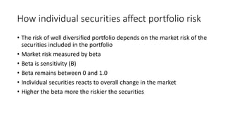 How individual securities affect portfolio risk
• The risk of well diversified portfolio depends on the market risk of the
securities included in the portfolio
• Market risk measured by beta
• Beta is sensitivity (B)
• Beta remains between 0 and 1.0
• Individual securities reacts to overall change in the market
• Higher the beta more the riskier the securities
 