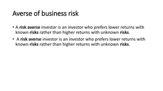 Averse of business risk
• A risk averse investor is an investor who prefers lower returns with
known risks rather than higher returns with unknown risks.
• A risk averse investor is an investor who prefers lower returns with
known risks rather than higher returns with unknown risks.
 