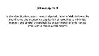 Risk management
is the identification, assessment, and prioritization of risks followed by
coordinated and economical application of resources to minimize,
monitor, and control the probability and/or impact of unfortunate
events or to maximize the returns
 