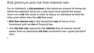 Risk premium and risk free interest rate
For an individual, a risk premium is the minimum amount of money by
which the expected return on a risky asset must exceed the known
return on a risk-free asset in order to induce an individual to hold the
risky asset rather than the risk-free asset.
• Risk-free interest rate is the theoretical rate of return of an
investment with no risk of financial loss.
• the risk-free rate represents the interest that an investor would
expect from an absolutely risk-free investment over a given period of
time.
•
 