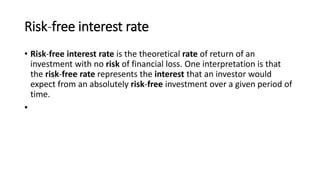Risk-free interest rate
• Risk-free interest rate is the theoretical rate of return of an
investment with no risk of financial loss. One interpretation is that
the risk-free rate represents the interest that an investor would
expect from an absolutely risk-free investment over a given period of
time.
•
 