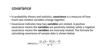 covariance
• In probability theory and statistics, covariance is a measure of how
much two random variables change together.
• Covariance indicates how two variables are related. A positive
covariance means the variables are positively related, while a negative
covariance means the variables are inversely related. The formula for
calculating covariance of sample data is shown below.
 