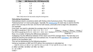 Day ABC Returns (%) XYZ Returns (%)
1 1.1 3
2 1.7 4.2
3 2.1 4.9
4 1.4 4.1
5 0.2 2.5
Table: Daily returns for two stocks using the closing prices
Calculating Covariance
Calculating a stock's covariance starts with finding a list of previous prices. This is labeled as
"historical prices" on most quote pages. Typically, the closing price for each day is used to find the
return from one day to the next. Do this for both stocks, and build a list to begin the calculations.
For example:
From here, we need to calculate the average return for each stock:
For ABC it would be ( 1.1+1.7+2.1+1.4+0.2/ )5=1.30
For XYZ it would be ( 3+4.2+4.9+4.1+2.5/ )5=3.74
Now, it is a matter of taking the differences between ABC's return and ABC's average return, and
multiplying it by the difference between XYZ's return and XYZ's average return. The last step is to
divide the result by the sample size and subtract one. If it was the entire population, you could just
divide by the population size.
This can be represented by the following equation :
Using our example on ABC and XYZ above, the covariance is calculated as:
=[(1.1-1.30( x )3-3.74([ + ])1.7-1.30( x )4.2-3.74([ + ])2.1-1.30( x )4.9-3.74])+…
[ =0.148[ + ]0.184[ + ]0.928[ + ]0.036[ + ]1.364]
=2.66( /5-1)
=0.665
 
