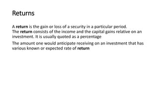 Returns
A return is the gain or loss of a security in a particular period.
The return consists of the income and the capital gains relative on an
investment. It is usually quoted as a percentage
The amount one would anticipate receiving on an investment that has
various known or expected rate of return
 