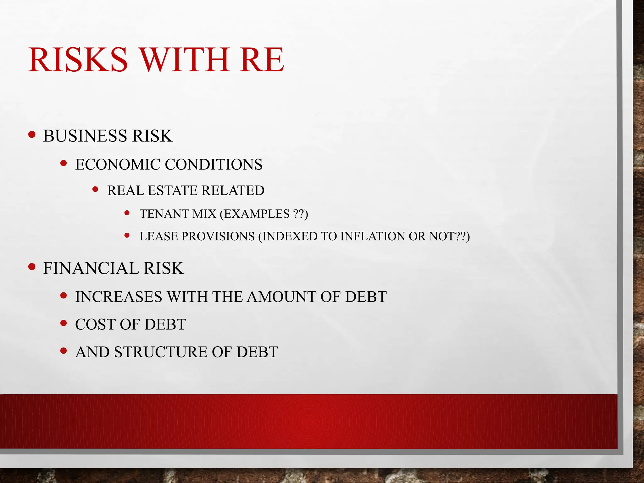 RISKS WITH RE
• BUSINESS RISK
• ECONOMIC CONDITIONS
• REAL ESTATE RELATED
• TENANT MIX (EXAMPLES ??)
• LEASE PROVISIONS (INDEXED TO INFLATION OR NOT??)
• FINANCIAL RISK
• INCREASES WITH THE AMOUNT OF DEBT
• COST OF DEBT
• AND STRUCTURE OF DEBT
 