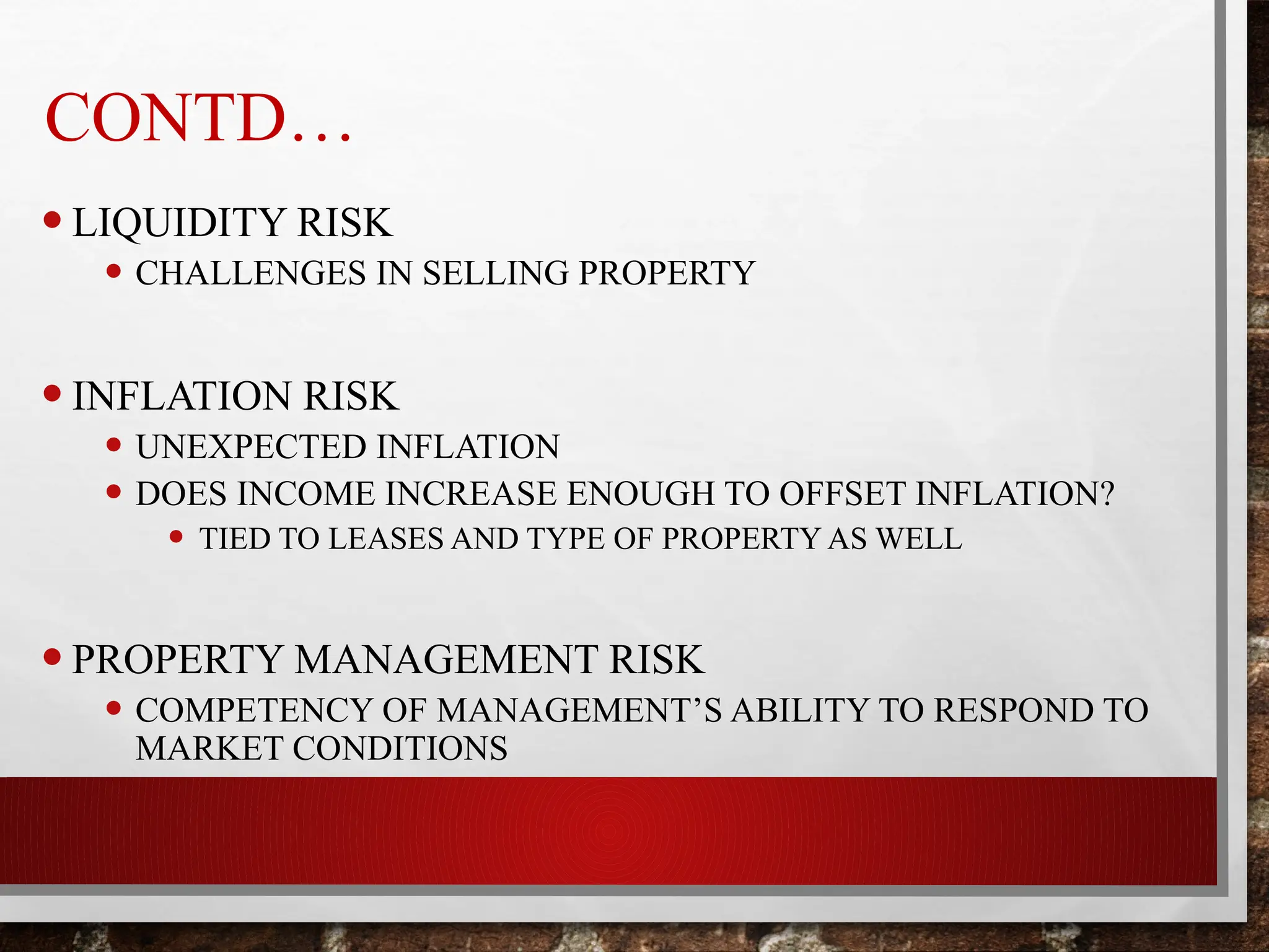 CONTD…
•LIQUIDITY RISK
• CHALLENGES IN SELLING PROPERTY
•INFLATION RISK
• UNEXPECTED INFLATION
• DOES INCOME INCREASE ENOUGH TO OFFSET INFLATION?
• TIED TO LEASES AND TYPE OF PROPERTY AS WELL
•PROPERTY MANAGEMENT RISK
• COMPETENCY OF MANAGEMENT’S ABILITY TO RESPOND TO
MARKET CONDITIONS
 